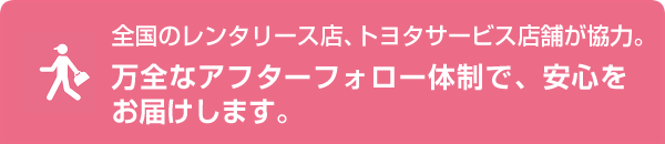 全国のレンタリース店、トヨタサービス店舗が協力。万全なアフターフォロー体制で、安心をお届けします。