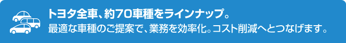 トヨタ全車、約70車種をラインナップ。最適な車種のご提案で、業務を効率化。コスト削減へとつなげます。