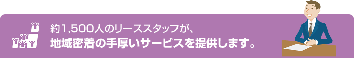 約1,500人のリーススタッフが、地域密着の手厚いサービスを提供します。